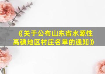 《关于公布山东省水源性高碘地区村庄名单的通知》