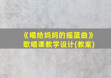 《唱给妈妈的摇篮曲》歌唱课教学设计(教案)