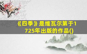 《四季》是维瓦尔第于1725年出版的作品()