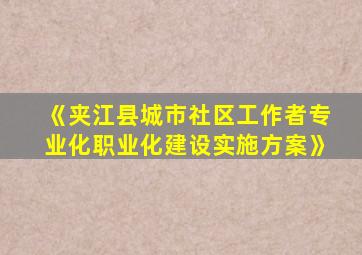 《夹江县城市社区工作者专业化职业化建设实施方案》