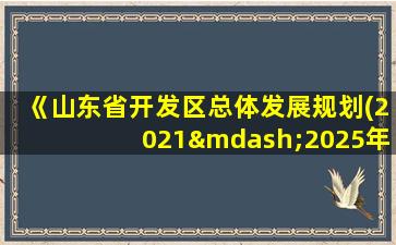 《山东省开发区总体发展规划(2021—2025年)》