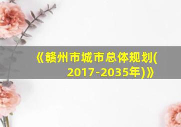 《赣州市城市总体规划(2017-2035年)》