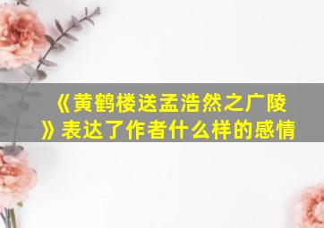 《黄鹤楼送孟浩然之广陵》表达了作者什么样的感情