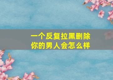 一个反复拉黑删除你的男人会怎么样