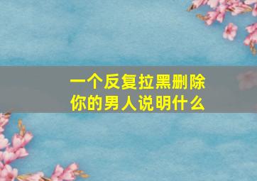 一个反复拉黑删除你的男人说明什么