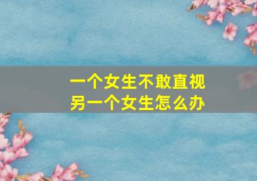 一个女生不敢直视另一个女生怎么办