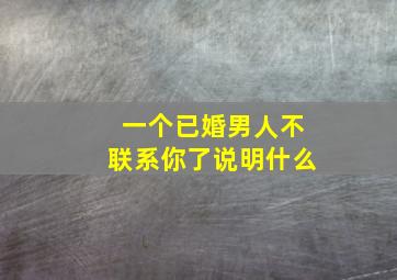 一个已婚男人不联系你了说明什么