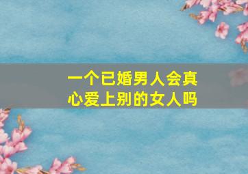 一个已婚男人会真心爱上别的女人吗