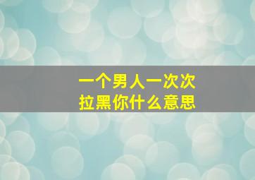 一个男人一次次拉黑你什么意思