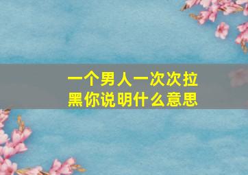 一个男人一次次拉黑你说明什么意思