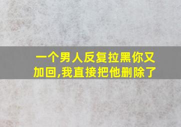 一个男人反复拉黑你又加回,我直接把他删除了