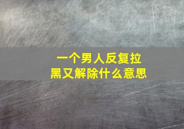 一个男人反复拉黑又解除什么意思