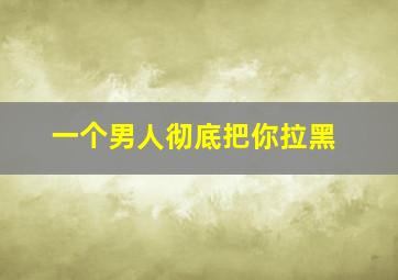 一个男人彻底把你拉黑