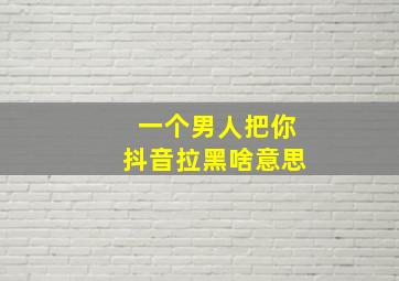 一个男人把你抖音拉黑啥意思