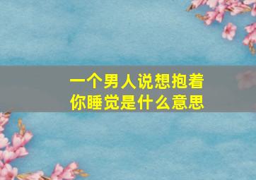 一个男人说想抱着你睡觉是什么意思