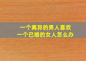 一个离异的男人喜欢一个已婚的女人怎么办