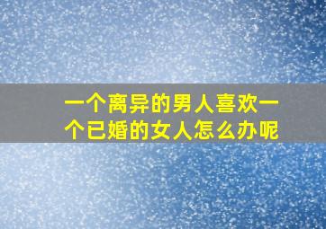 一个离异的男人喜欢一个已婚的女人怎么办呢