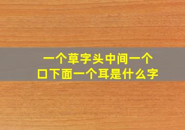 一个草字头中间一个口下面一个耳是什么字