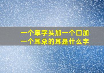 一个草字头加一个口加一个耳朵的耳是什么字