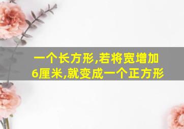 一个长方形,若将宽增加6厘米,就变成一个正方形