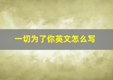 一切为了你英文怎么写