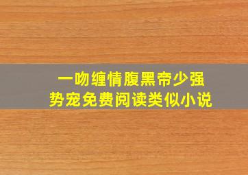 一吻缠情腹黑帝少强势宠免费阅读类似小说