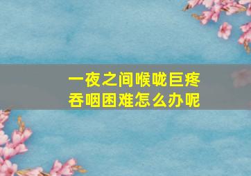 一夜之间喉咙巨疼吞咽困难怎么办呢