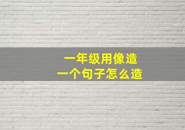 一年级用像造一个句子怎么造