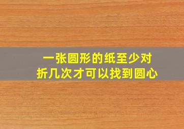 一张圆形的纸至少对折几次才可以找到圆心