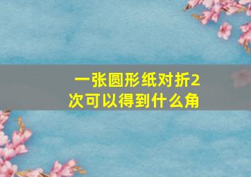 一张圆形纸对折2次可以得到什么角