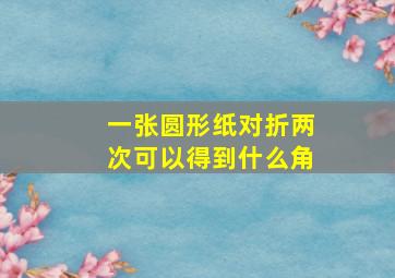 一张圆形纸对折两次可以得到什么角