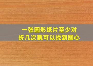 一张圆形纸片至少对折几次就可以找到圆心