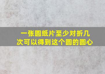 一张圆纸片至少对折几次可以得到这个圆的圆心