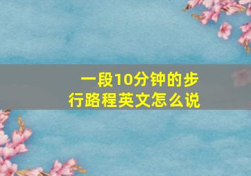 一段10分钟的步行路程英文怎么说