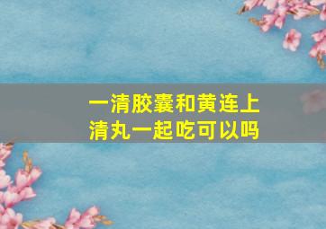 一清胶囊和黄连上清丸一起吃可以吗