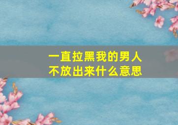 一直拉黑我的男人不放出来什么意思