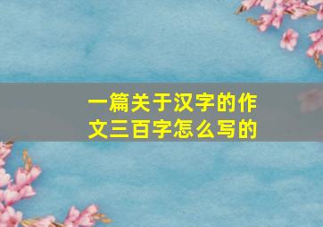 一篇关于汉字的作文三百字怎么写的