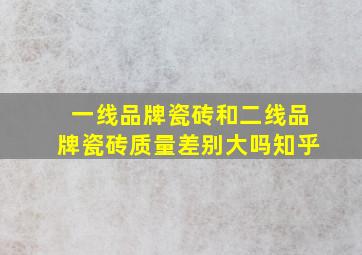 一线品牌瓷砖和二线品牌瓷砖质量差别大吗知乎