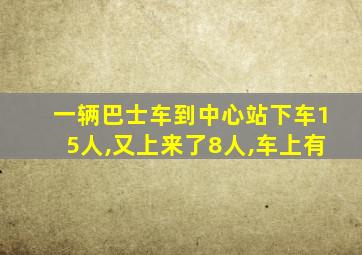 一辆巴士车到中心站下车15人,又上来了8人,车上有