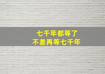 七千年都等了不差再等七千年