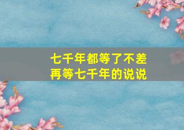 七千年都等了不差再等七千年的说说