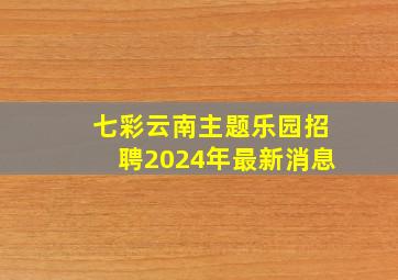 七彩云南主题乐园招聘2024年最新消息