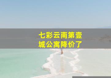 七彩云南第壹城公寓降价了