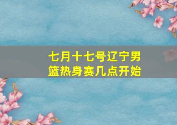 七月十七号辽宁男篮热身赛几点开始