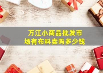 万江小商品批发市场有布料卖吗多少钱