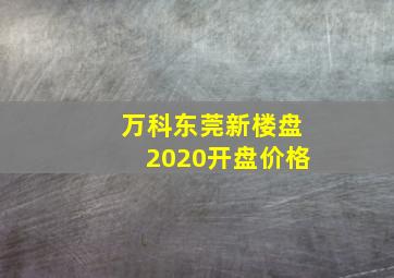 万科东莞新楼盘2020开盘价格