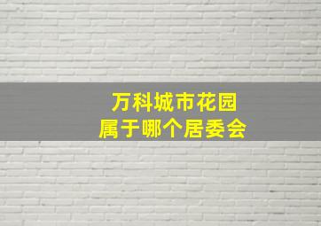 万科城市花园属于哪个居委会