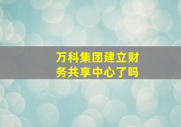 万科集团建立财务共享中心了吗