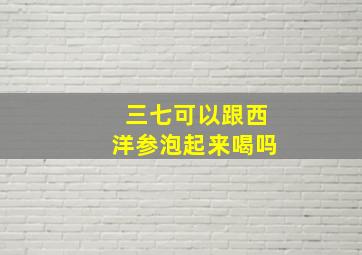 三七可以跟西洋参泡起来喝吗