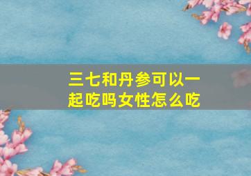 三七和丹参可以一起吃吗女性怎么吃